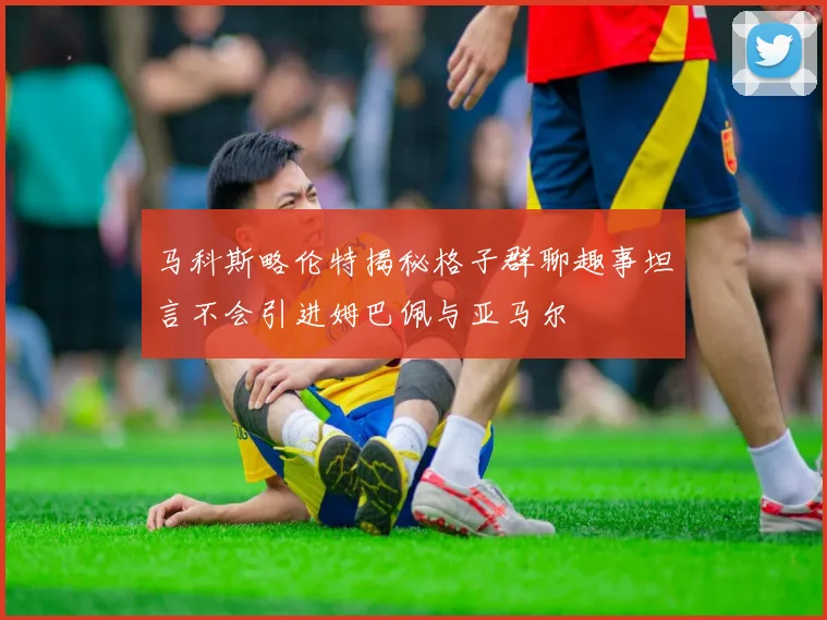 马科斯略伦特揭秘格子群聊趣事坦言不会引进姆巴佩与亚马尔