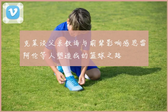 克莱谈父亲教诲与前辈影响感恩雷阿伦等人塑造我的篮球之路