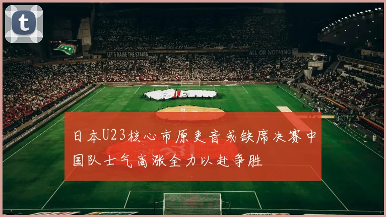 日本U23核心市原吏音或缺席决赛中国队士气高涨全力以赴争胜