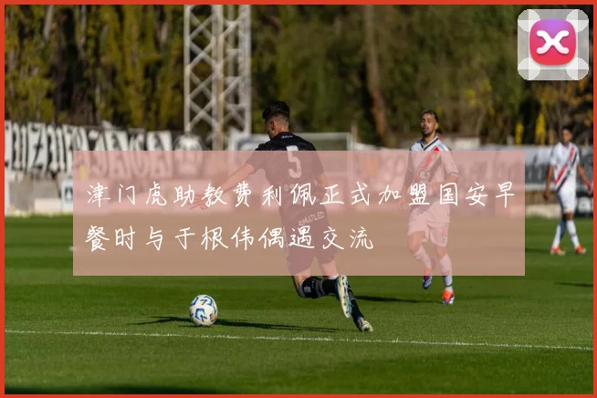 津门虎助教费利佩正式加盟国安早餐时与于根伟偶遇交流