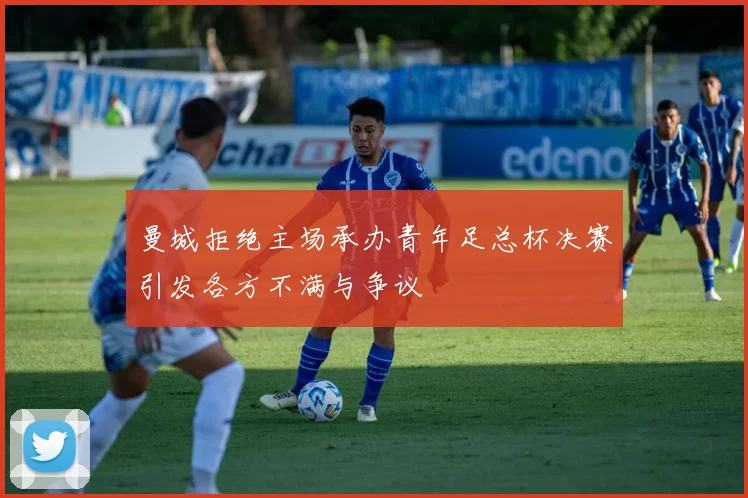 曼城拒绝主场承办青年足总杯决赛引发各方不满与争议