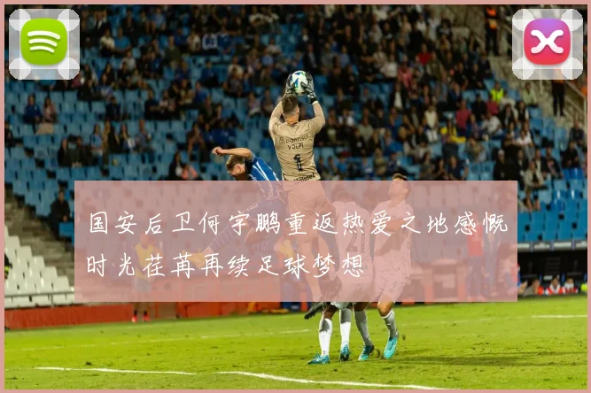 国安后卫何宇鹏重返热爱之地感慨时光荏苒再续足球梦想