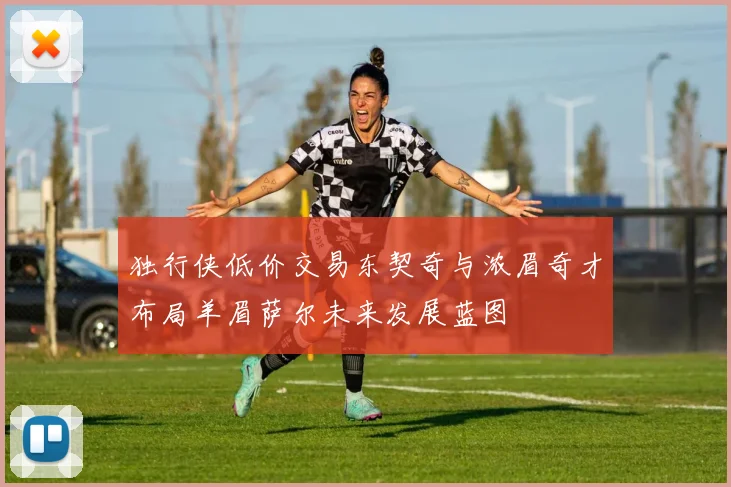 独行侠低价交易东契奇与浓眉奇才布局羊眉萨尔未来发展蓝图