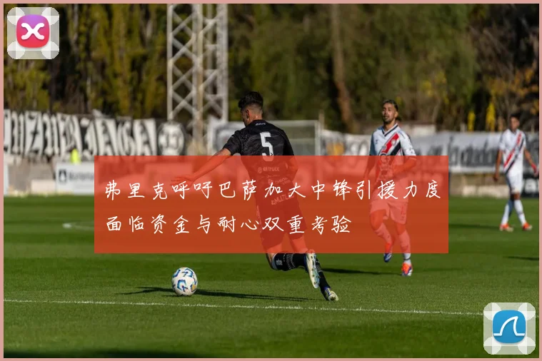 弗里克呼吁巴萨加大中锋引援力度面临资金与耐心双重考验