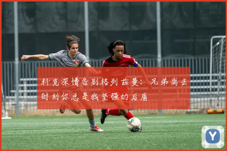 科克深情告别格列兹曼：兄弟离去时刻你总是我坚强的后盾