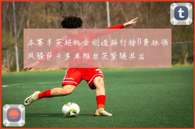 本赛季英超机会创造排行榜B费独领风骚萨卡多库维尔茨紧随其后