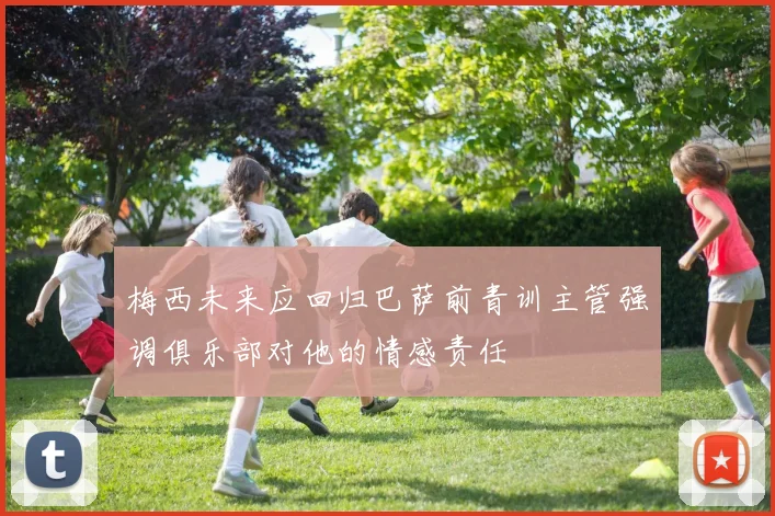 梅西未来应回归巴萨前青训主管强调俱乐部对他的情感责任