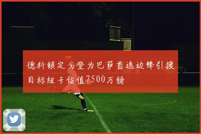 德科锁定戈登为巴萨首选边锋引援目标纽卡估值7500万镑