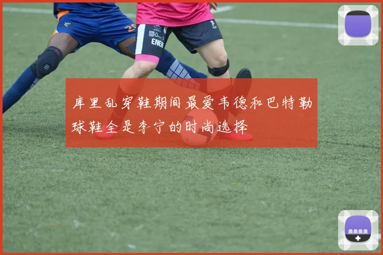 库里乱穿鞋期间最爱韦德和巴特勒球鞋全是李宁的时尚选择