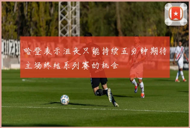 哈登表示沮丧只能持续五分钟期待主场终结系列赛的机会