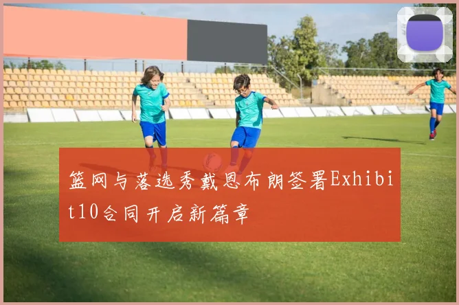 篮网与落选秀戴恩布朗签署Exhibit10合同开启新篇章