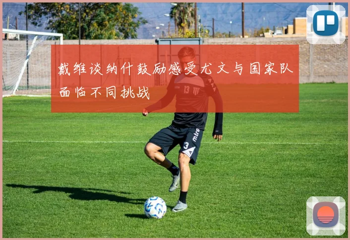 戴维谈纳什鼓励感受尤文与国家队面临不同挑战