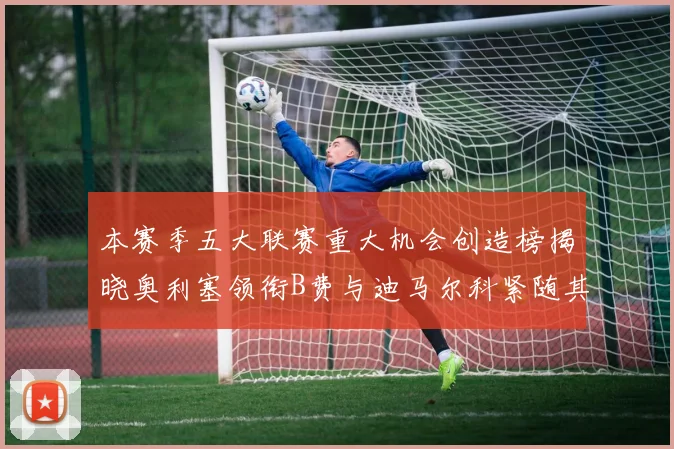 本赛季五大联赛重大机会创造榜揭晓奥利塞领衔B费与迪马尔科紧随其后