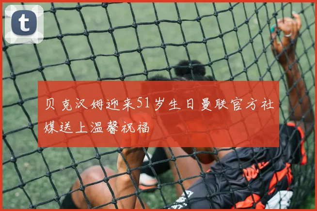 贝克汉姆迎来51岁生日曼联官方社媒送上温馨祝福
