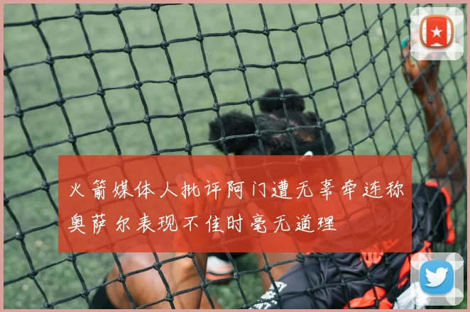 火箭媒体人批评阿门遭无辜牵连称奥萨尔表现不佳时毫无道理