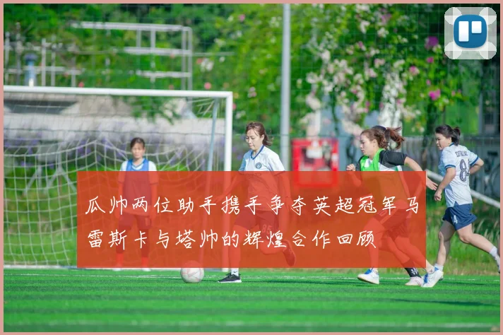 瓜帅两位助手携手争夺英超冠军马雷斯卡与塔帅的辉煌合作回顾