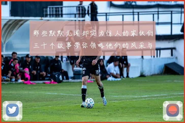 那些默默无闻却实力惊人的家伙们三十个故事带你领略他们的风采与传奇