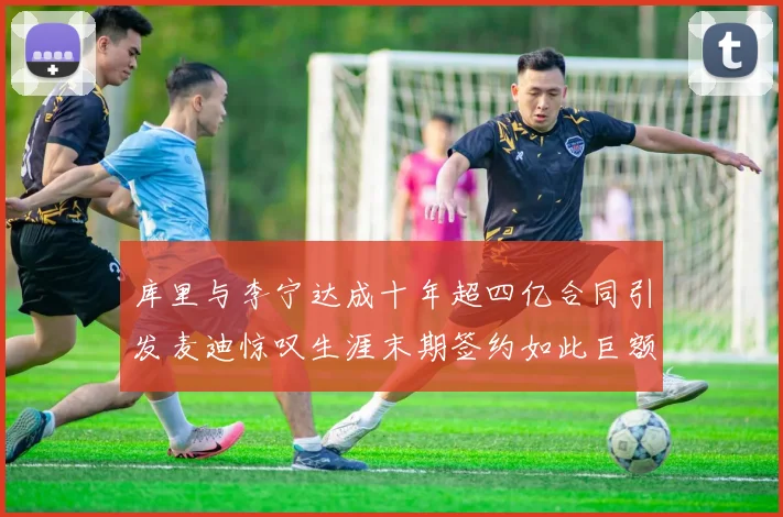 库里与李宁达成十年超四亿合同引发麦迪惊叹生涯末期签约如此巨额前所未闻