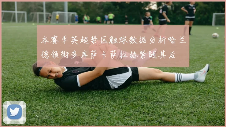 本赛季英超禁区触球数据分析哈兰德领衔多库萨卡萨拉赫紧随其后