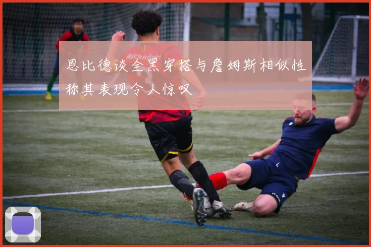 恩比德谈全黑穿搭与詹姆斯相似性称其表现令人惊叹